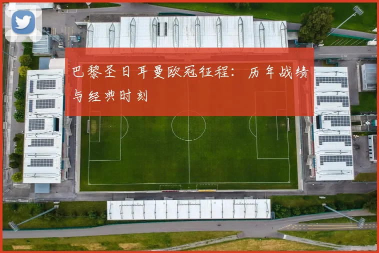 巴黎圣日耳曼欧冠征程:历年战绩与经典时刻