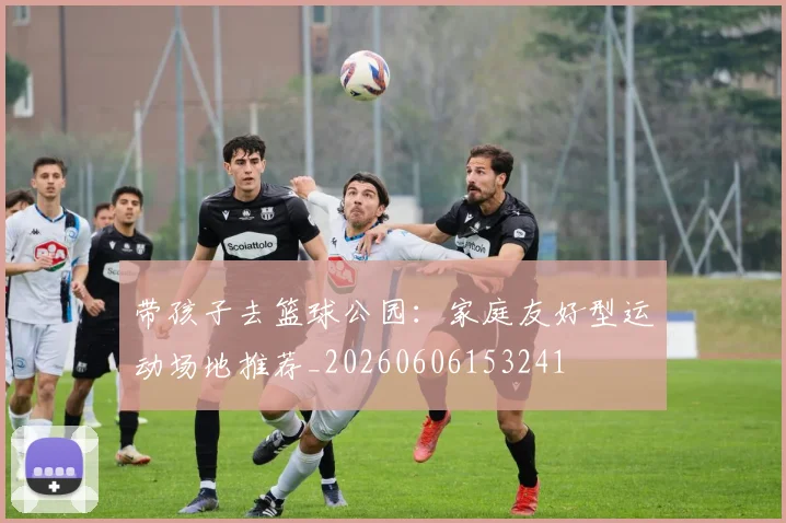 带孩子去篮球公园:家庭友好型运动场地推荐_20260606153241