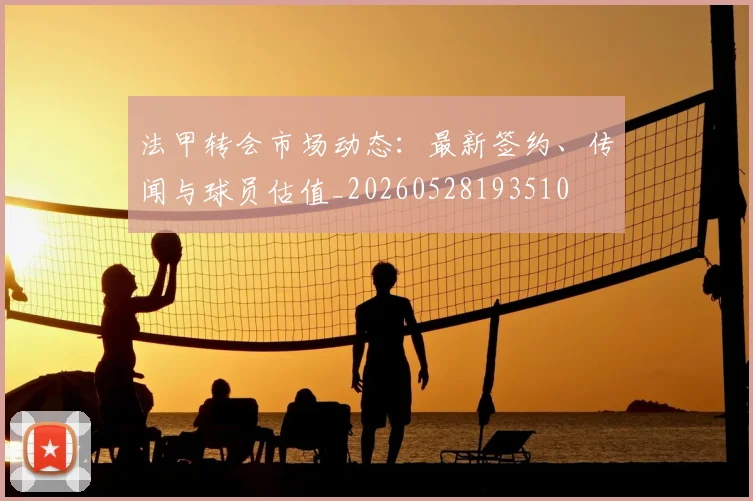法甲转会市场动态：最新签约、传闻与球员估值_20260528193510