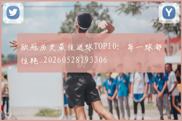 欧冠历史最佳进球TOP10：每一球都惊艳_20260528193306