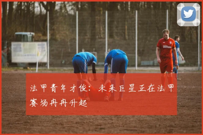 法甲青年才俊：未来巨星正在法甲赛场冉冉升起