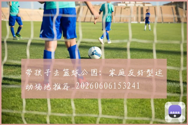 带孩子去篮球公园：家庭友好型运动场地推荐_20260606153241