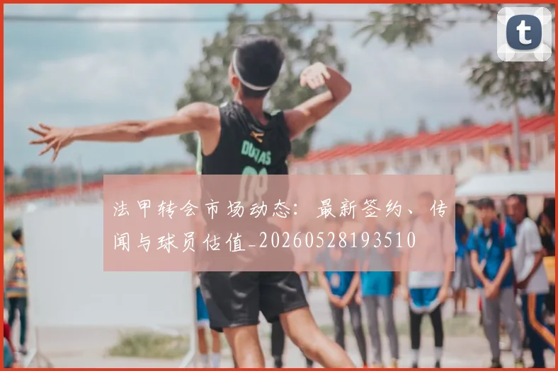 法甲转会市场动态:最新签约、传闻与球员估值_20260528193510