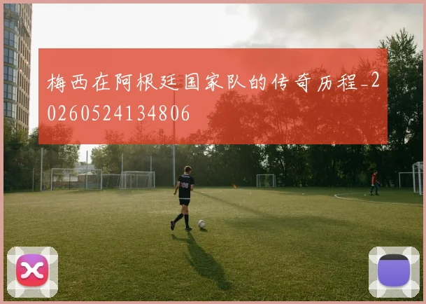 梅西在阿根廷国家队的传奇历程_20260524134806
