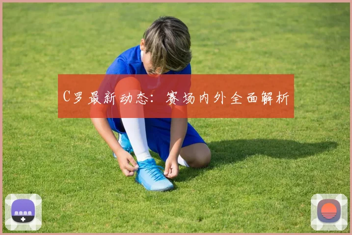 C罗最新动态：赛场内外全面解析