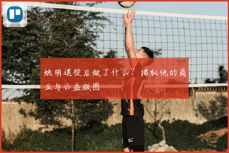 姚明退役后做了什么?揭秘他的商业与公益版图