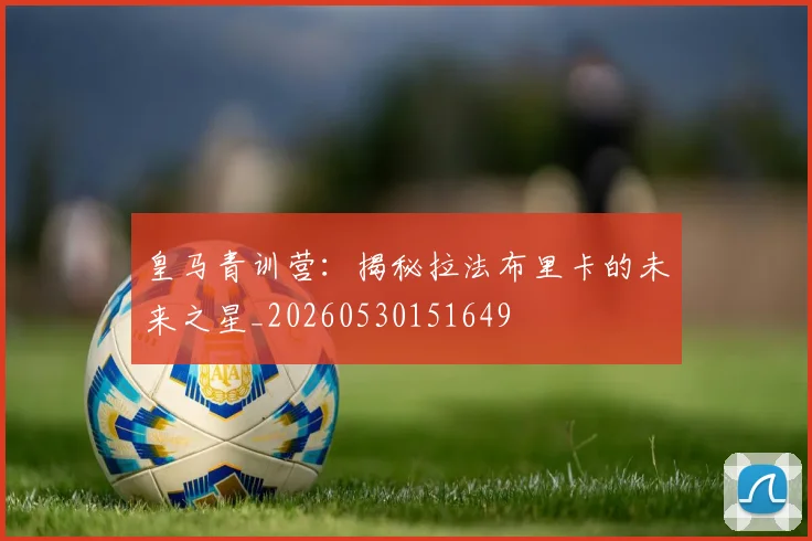 皇马青训营：揭秘拉法布里卡的未来之星_20260530151649